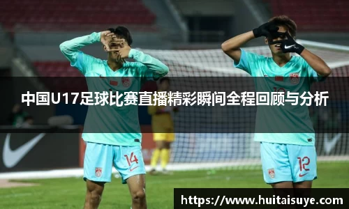 中国U17足球比赛直播精彩瞬间全程回顾与分析